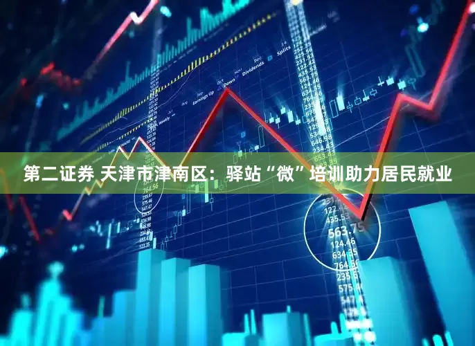 第二证券 天津市津南区：驿站“微”培训助力居民就业