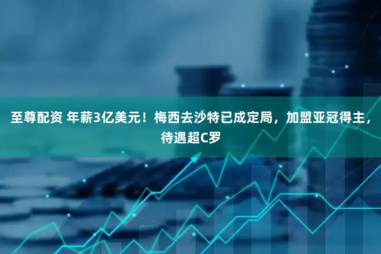 至尊配资 年薪3亿美元！梅西去沙特已成定局，加盟亚冠得主，待遇超C罗
