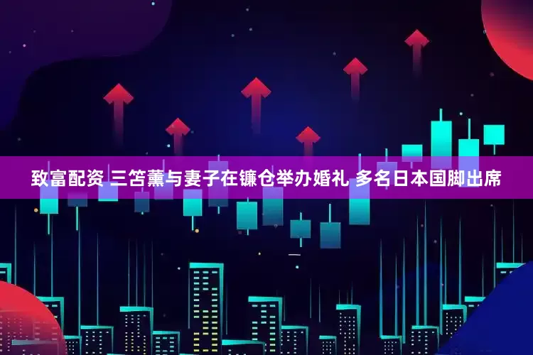 致富配资 三笘薰与妻子在镰仓举办婚礼 多名日本国脚出席