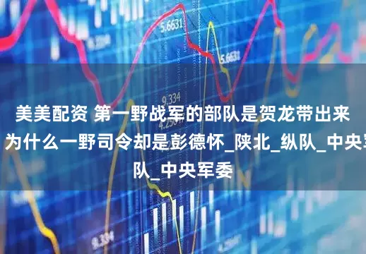 美美配资 第一野战军的部队是贺龙带出来的，为什么一野司令却是彭德怀_陕北_纵队_中央军委