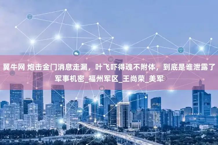 翼牛网 炮击金门消息走漏，叶飞吓得魂不附体，到底是谁泄露了军事机密_福州军区_王尚荣_美军