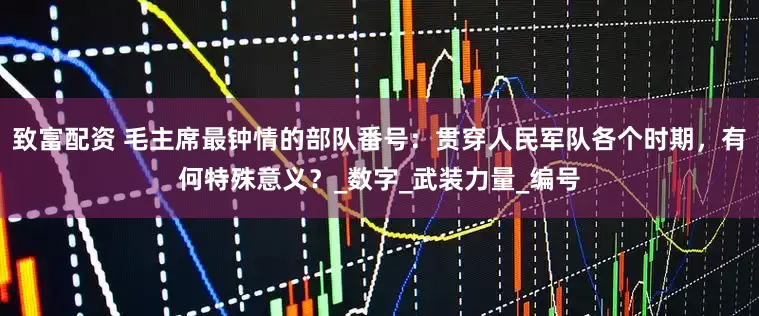 致富配资 毛主席最钟情的部队番号：贯穿人民军队各个时期，有何特殊意义？_数字_武装力量_编号