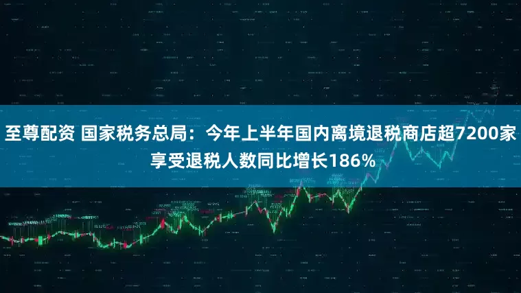 至尊配资 国家税务总局：今年上半年国内离境退税商店超7200家 享受退税人数同比增长186%