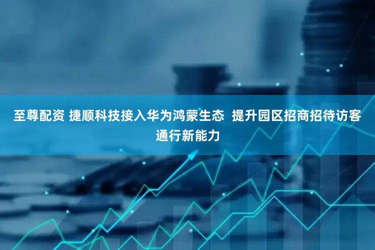 至尊配资 捷顺科技接入华为鸿蒙生态  提升园区招商招待访客通行新能力