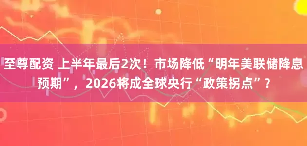 至尊配资 上半年最后2次！市场降低“明年美联储降息预期”，2026将成全球央行“政策拐点”？